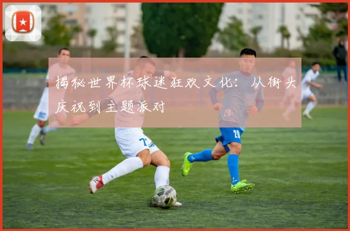 揭秘世界杯球迷狂欢文化:从街头庆祝到主题派对