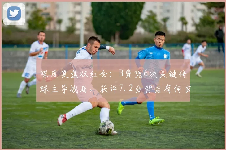 深度复盘双红会：B费凭6次关键传球主导战局，获评7.2分背后有何玄机？