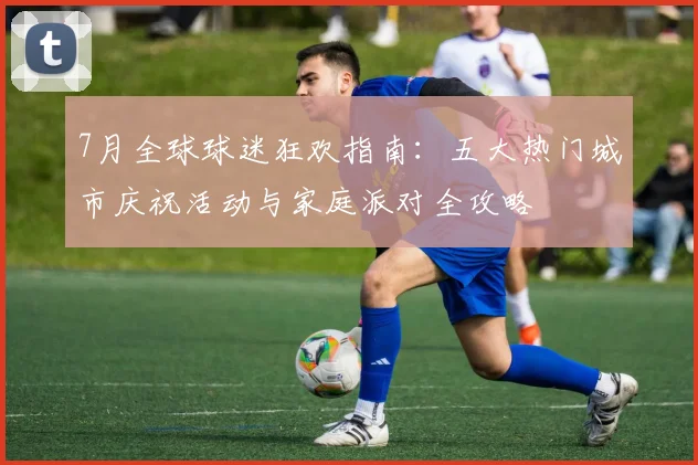7月全球球迷狂欢指南:五大热门城市庆祝活动与家庭派对全攻略