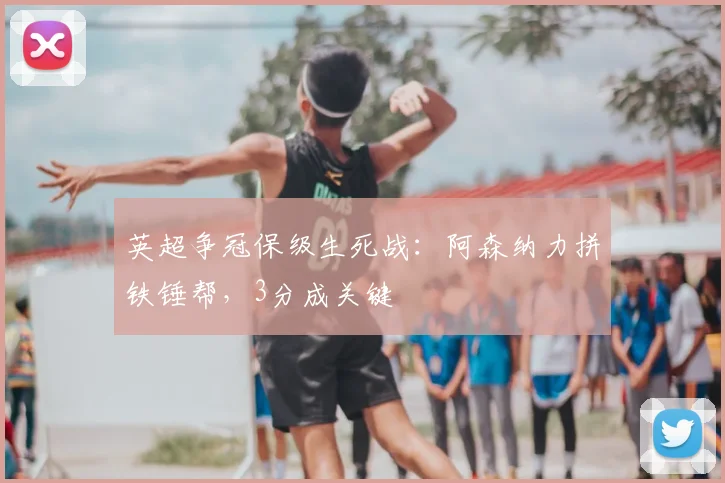 英超争冠保级生死战：阿森纳力拼铁锤帮，3分成关键