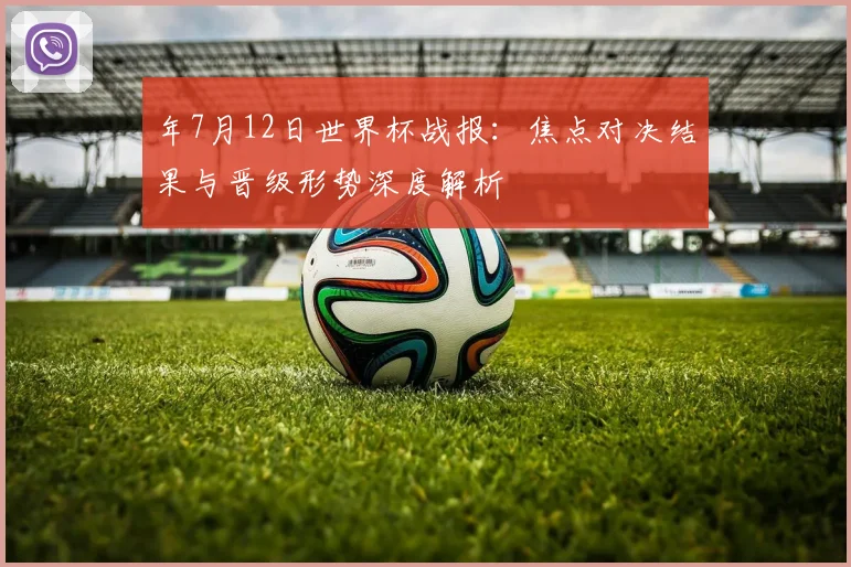 年7月12日世界杯战报:焦点对决结果与晋级形势深度解析