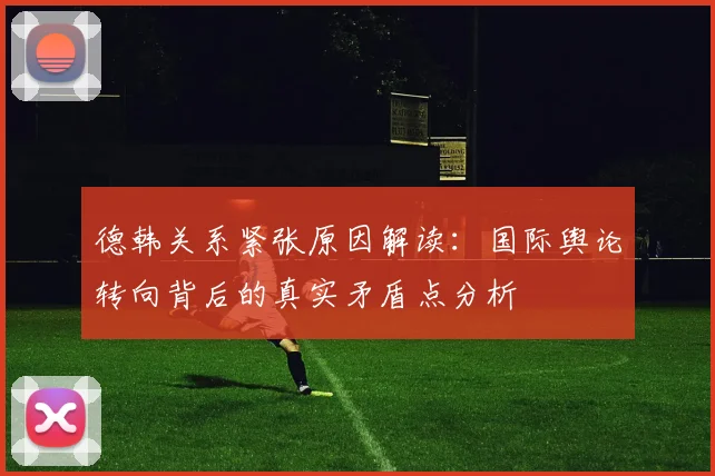 德韩关系紧张原因解读：国际舆论转向背后的真实矛盾点分析