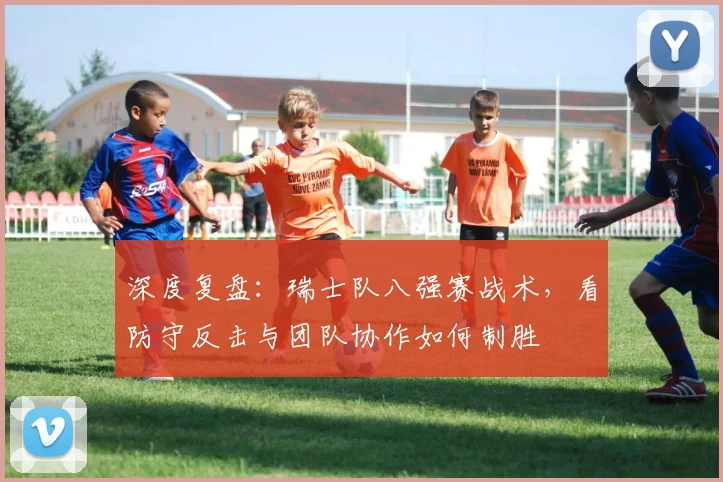 深度复盘:瑞士队八强赛战术,看防守反击与团队协作如何制胜