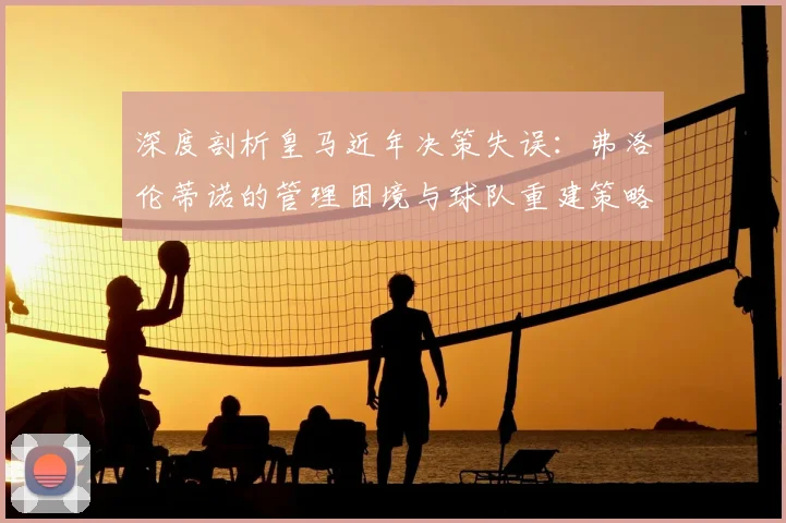 深度剖析皇马近年决策失误：弗洛伦蒂诺的管理困境与球队重建策略