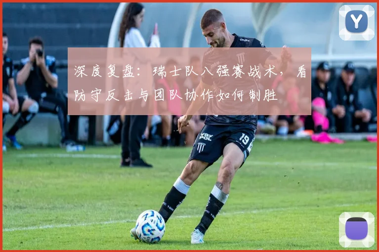 深度复盘：瑞士队八强赛战术，看防守反击与团队协作如何制胜
