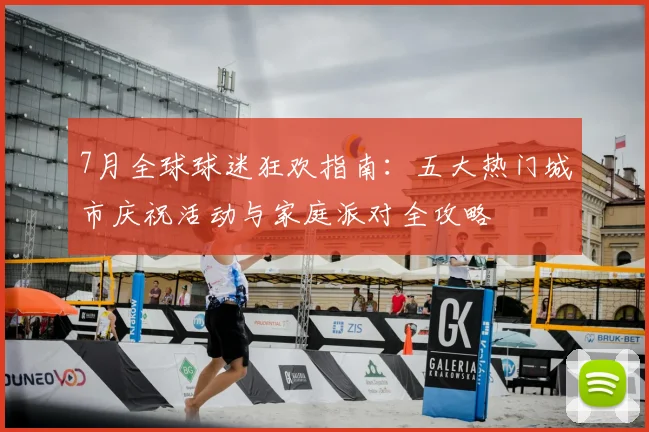 7月全球球迷狂欢指南：五大热门城市庆祝活动与家庭派对全攻略